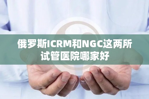 俄罗斯ICRM和NGC这两所试管医院哪家好