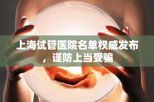 上海试管医院名单权威发布，谨防上当受骗