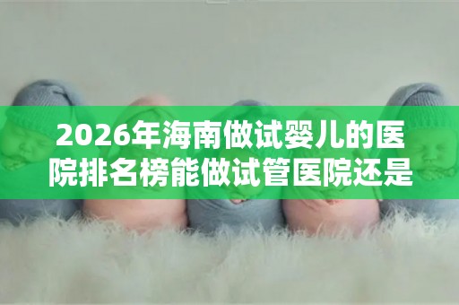 2026年海南做试婴儿的医院排名榜能做试管医院还是很多的