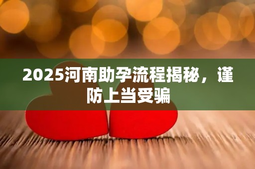 2025河南助孕流程揭秘，谨防上当受骗
