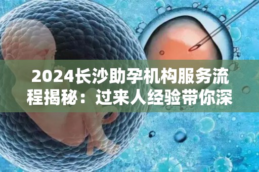 2024长沙助孕机构服务流程揭秘：过来人经验带你深入了解