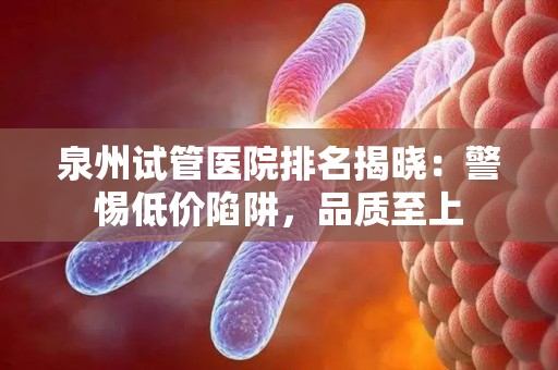 泉州试管医院排名揭晓：警惕低价陷阱，品质至上