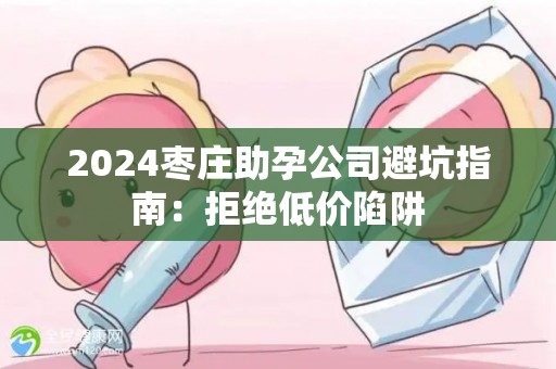 2024枣庄助孕公司避坑指南：拒绝低价陷阱
