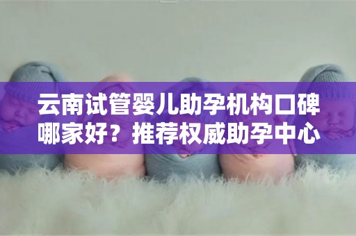 云南试管婴儿助孕机构口碑哪家好？推荐权威助孕中心