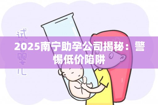 2025南宁助孕公司揭秘：警惕低价陷阱