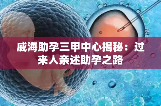 威海助孕三甲中心揭秘：过来人亲述助孕之路