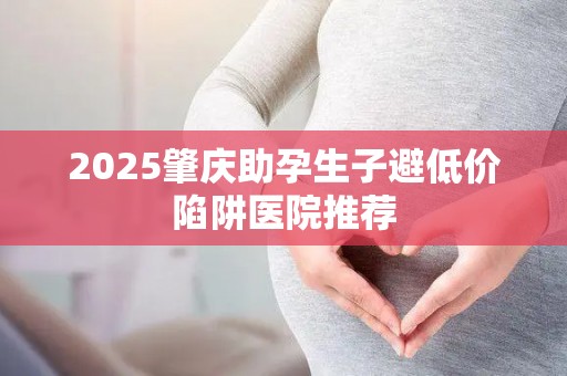 2025肇庆助孕生子避低价陷阱医院推荐
