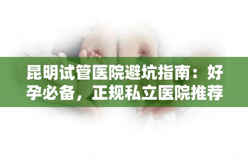 昆明试管医院避坑指南：好孕必备，正规私立医院推荐