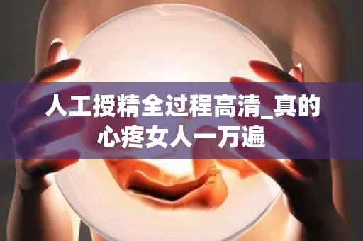 人工授精全过程高清_真的心疼女人一万遍