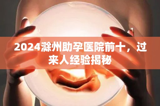 2024滁州助孕医院前十，过来人经验揭秘