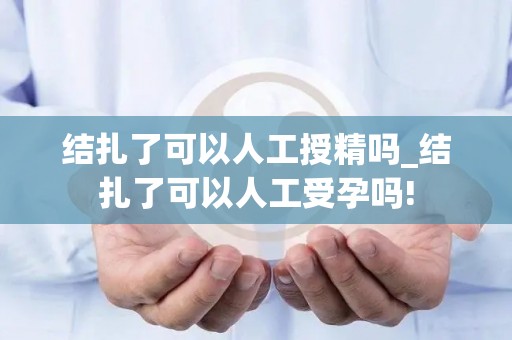 结扎了可以人工授精吗_结扎了可以人工受孕吗!