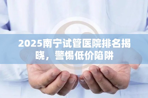 2025南宁试管医院排名揭晓，警惕低价陷阱