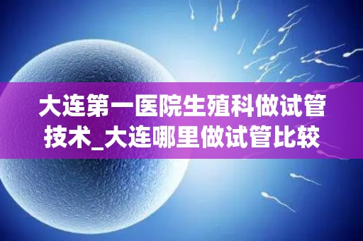 大连第一医院生殖科做试管技术_大连哪里做试管比较好!