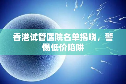 香港试管医院名单揭晓，警惕低价陷阱