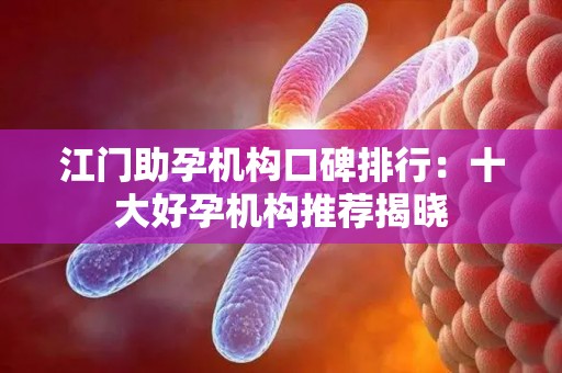 江门助孕机构口碑排行：十大好孕机构推荐揭晓