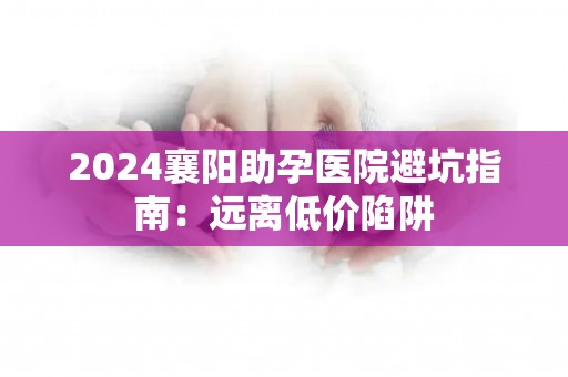 2024襄阳助孕医院避坑指南：远离低价陷阱