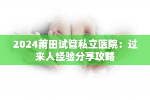 2024莆田试管私立医院：过来人经验分享攻略