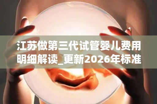 江苏做第三代试管婴儿费用明细解读_更新2026年标准已公开!