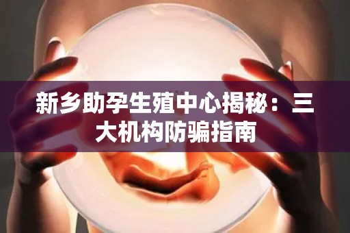 新乡助孕生殖中心揭秘：三大机构防骗指南