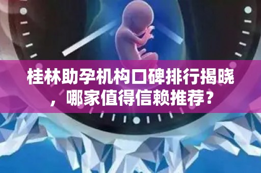 桂林助孕机构口碑排行揭晓，哪家值得信赖推荐？