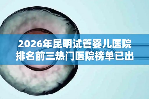 2026年昆明试管婴儿医院排名前三热门医院榜单已出