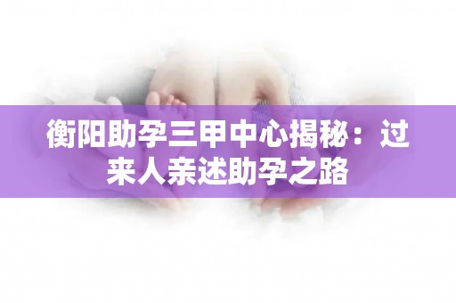 衡阳助孕三甲中心揭秘：过来人亲述助孕之路
