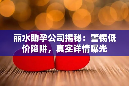 丽水助孕公司揭秘：警惕低价陷阱，真实详情曝光