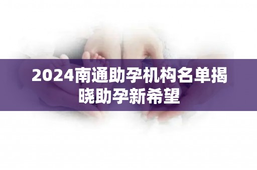 2024南通助孕机构名单揭晓助孕新希望