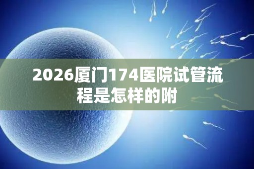 2026厦门174医院试管流程是怎样的附