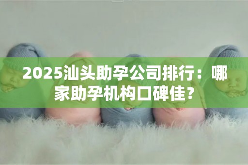 2025汕头助孕公司排行：哪家助孕机构口碑佳？