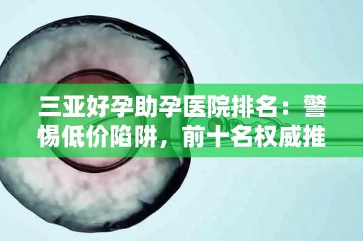 三亚好孕助孕医院排名：警惕低价陷阱，前十名权威推荐