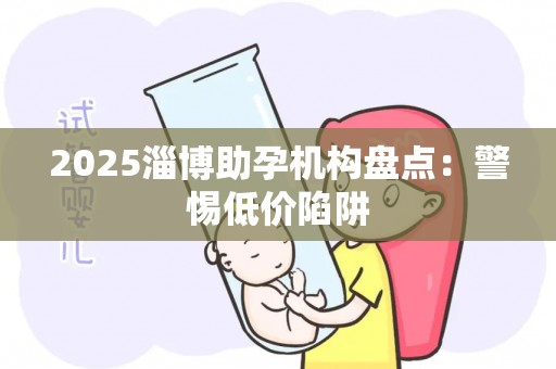 2025淄博助孕机构盘点：警惕低价陷阱