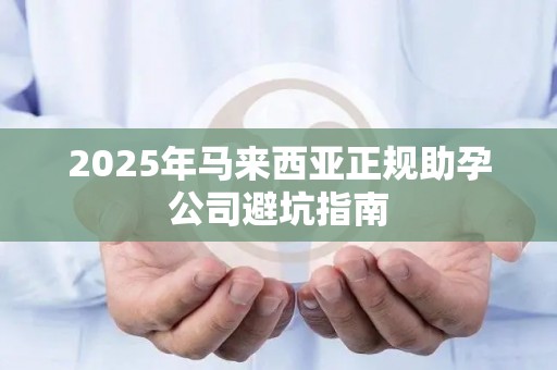 2025年马来西亚正规助孕公司避坑指南