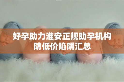 好孕助力淮安正规助孕机构防低价陷阱汇总