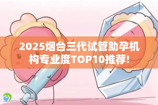 2025烟台三代试管助孕机构专业度TOP10推荐!