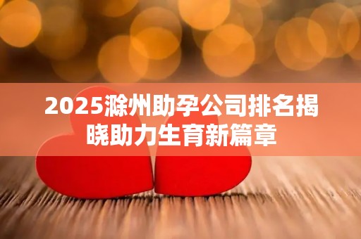2025滁州助孕公司排名揭晓助力生育新篇章