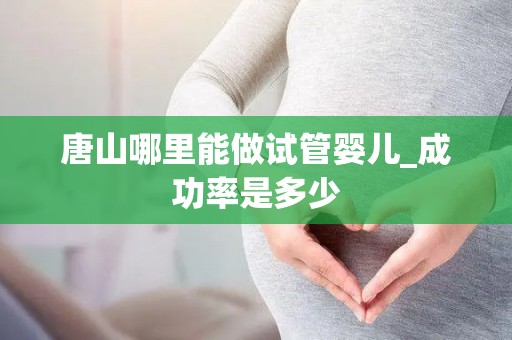 唐山哪里能做试管婴儿_成功率是多少