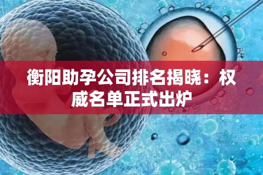 衡阳助孕公司排名揭晓：权威名单正式出炉