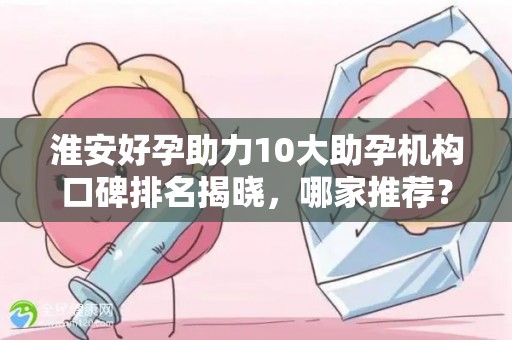 淮安好孕助力10大助孕机构口碑排名揭晓，哪家推荐？