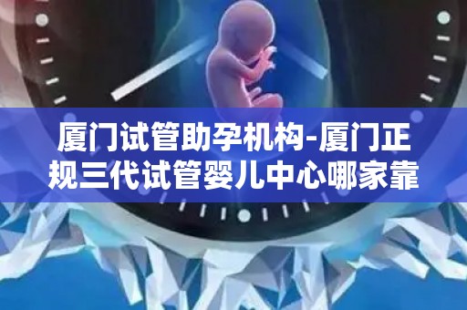 厦门试管助孕机构-厦门正规三代试管婴儿中心哪家靠谱？
