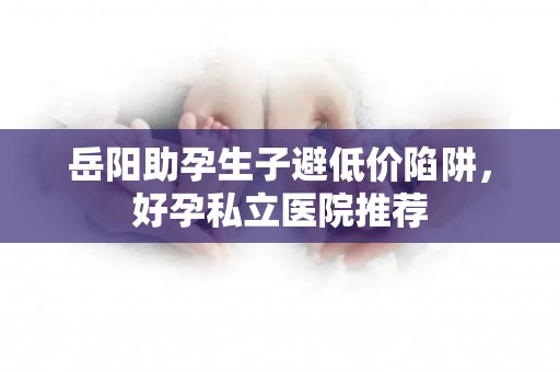 岳阳助孕生子避低价陷阱，好孕私立医院推荐