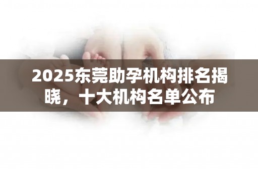 2025东莞助孕机构排名揭晓，十大机构名单公布