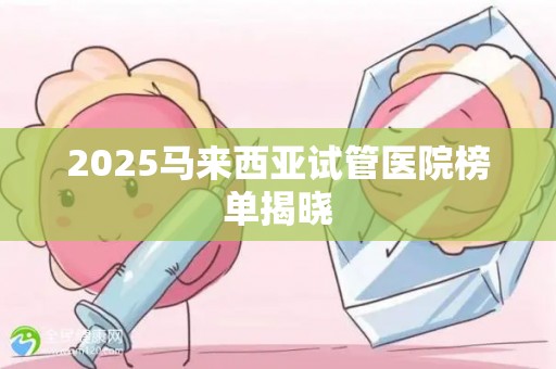 2025马来西亚试管医院榜单揭晓