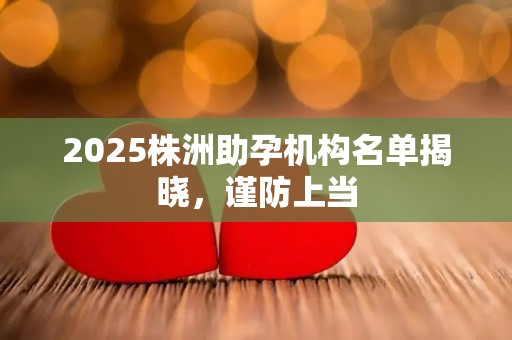 2025株洲助孕机构名单揭晓，谨防上当