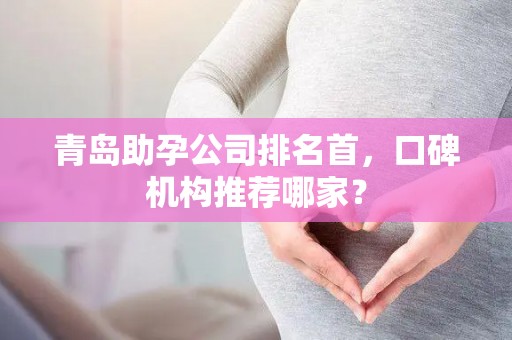 青岛助孕公司排名首，口碑机构推荐哪家？