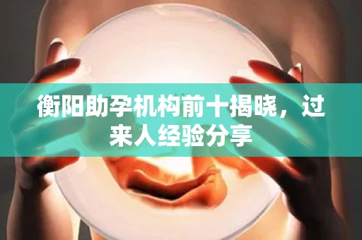 衡阳助孕机构前十揭晓，过来人经验分享