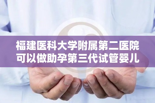 福建医科大学附属第二医院可以做助孕第三代试管婴儿吗成功率高吗