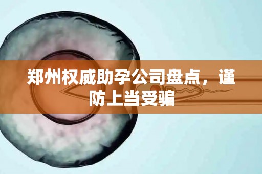 郑州权威助孕公司盘点，谨防上当受骗