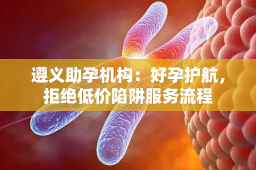 遵义助孕机构：好孕护航，拒绝低价陷阱服务流程