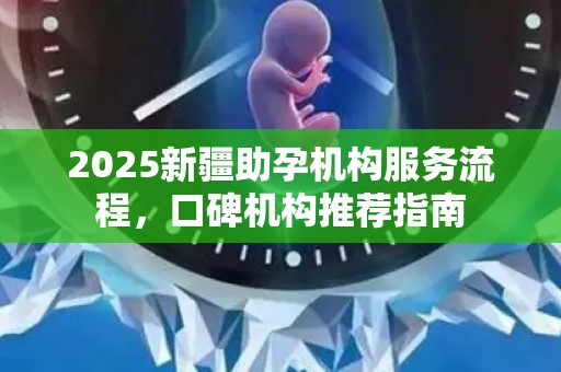 2025新疆助孕机构服务流程，口碑机构推荐指南